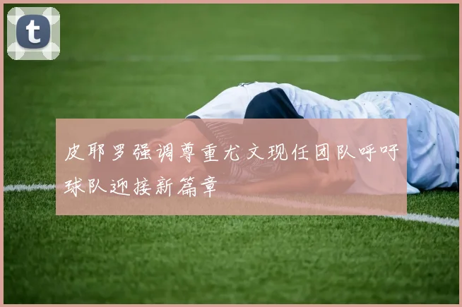 皮耶罗强调尊重尤文现任团队呼吁球队迎接新篇章
