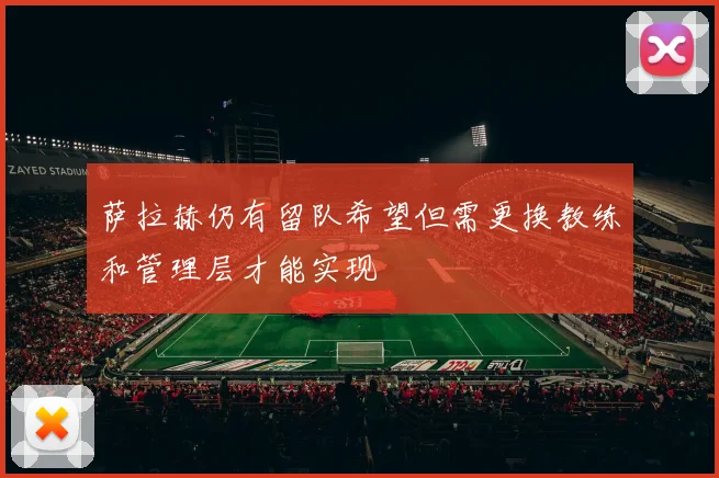 萨拉赫仍有留队希望但需更换教练和管理层才能实现