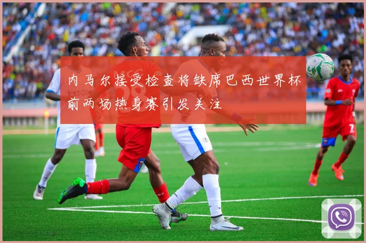 内马尔接受检查将缺席巴西世界杯前两场热身赛引发关注