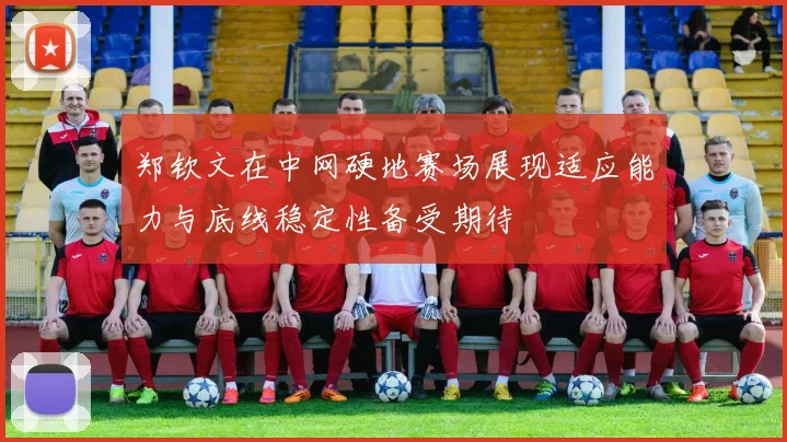郑钦文在中网硬地赛场展现适应能力与底线稳定性备受期待