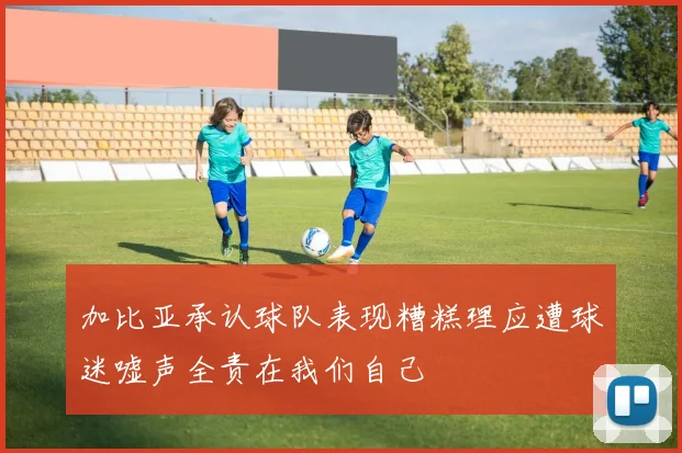 加比亚承认球队表现糟糕理应遭球迷嘘声全责在我们自己