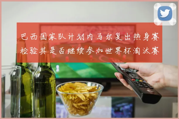 巴西国家队计划内马尔复出热身赛检验其是否继续参加世界杯淘汰赛