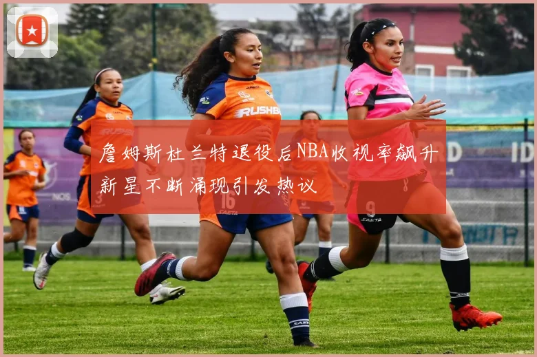 詹姆斯杜兰特退役后NBA收视率飙升新星不断涌现引发热议