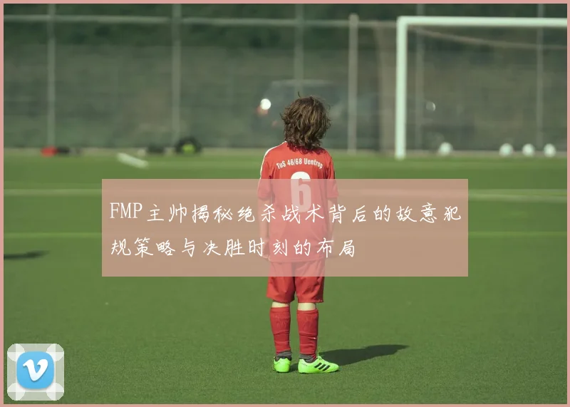 FMP主帅揭秘绝杀战术背后的故意犯规策略与决胜时刻的布局