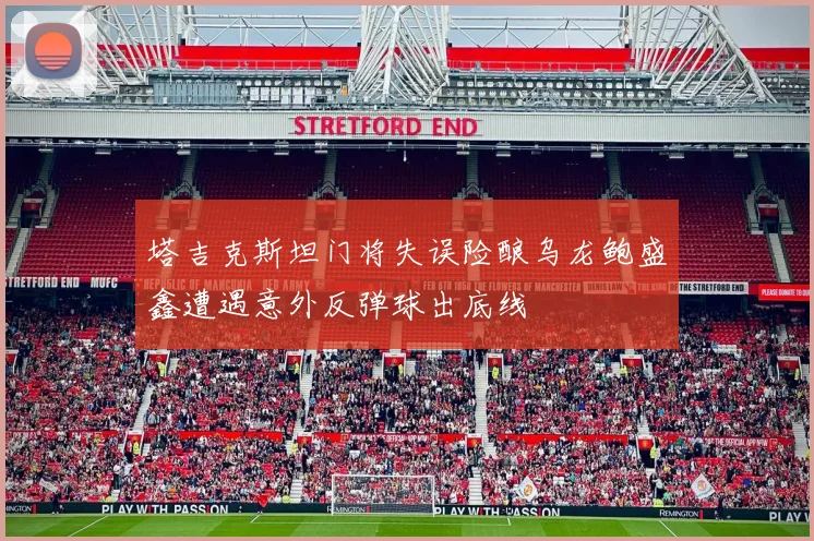 塔吉克斯坦门将失误险酿乌龙鲍盛鑫遭遇意外反弹球出底线