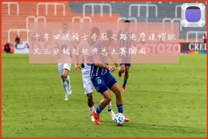 十年回顾骑士夺冠之路老詹追帽欧文三分铭刻经典总决赛瞬间