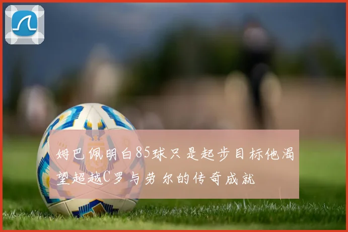 姆巴佩明白85球只是起步目标他渴望超越C罗与劳尔的传奇成就