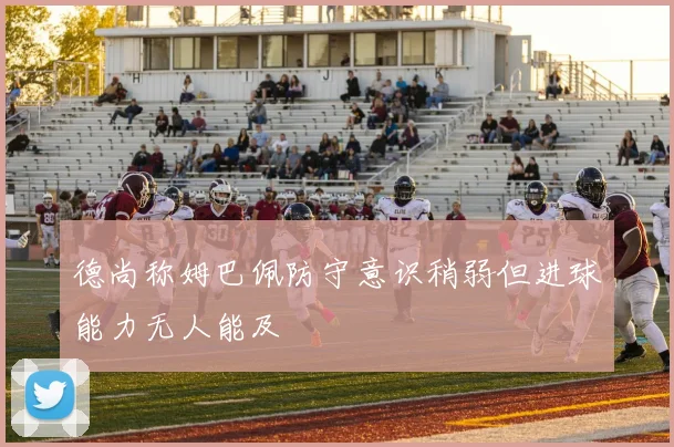 德尚称姆巴佩防守意识稍弱但进球能力无人能及