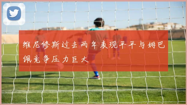 维尼修斯过去两年表现平平与姆巴佩竞争压力巨大
