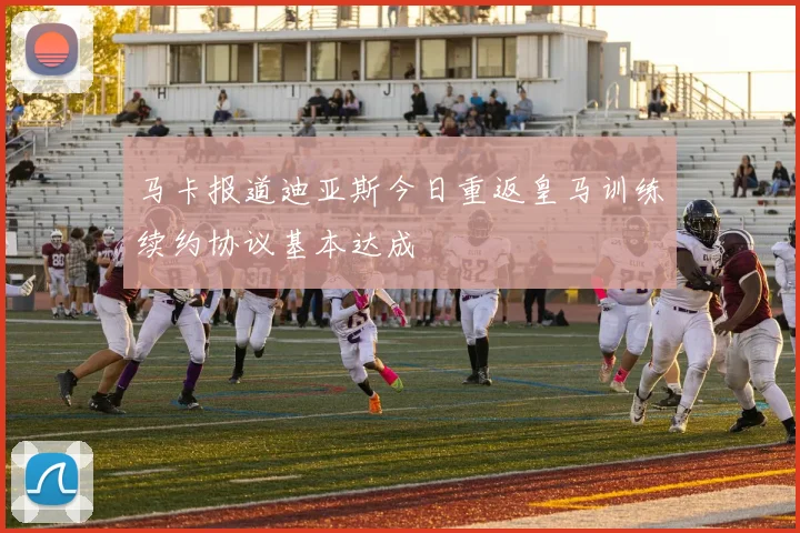 马卡报道迪亚斯今日重返皇马训练续约协议基本达成