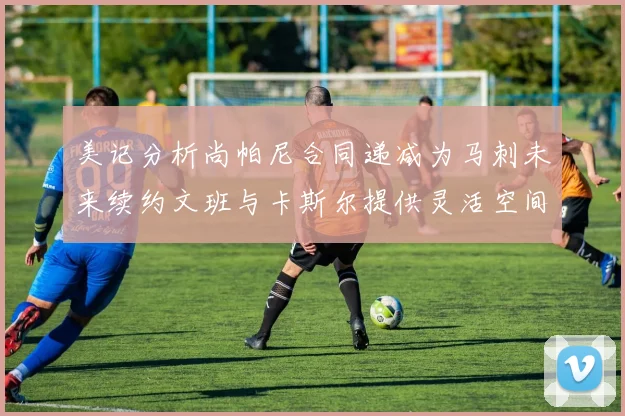 美记分析尚帕尼合同递减为马刺未来续约文班与卡斯尔提供灵活空间