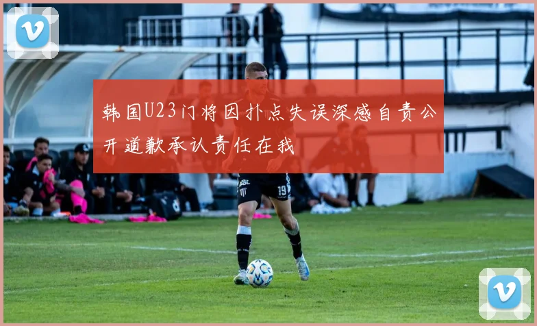 韩国U23门将因扑点失误深感自责公开道歉承认责任在我